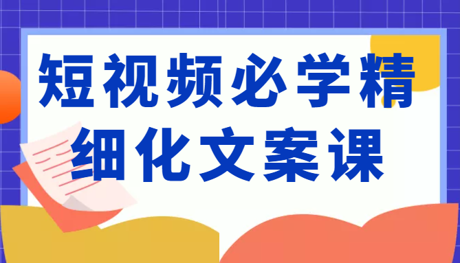 短视频必学精细化文案课，提升你的内容创作能力、升级迭代能力和变现力（价值333元）-金融资料分享