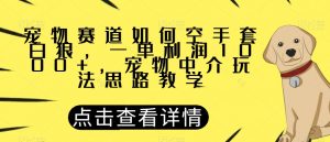 宠物赛道如何空手套白狼，一单利润1000+，宠物中介玩法思路教学【揭秘】-金融资料分享
