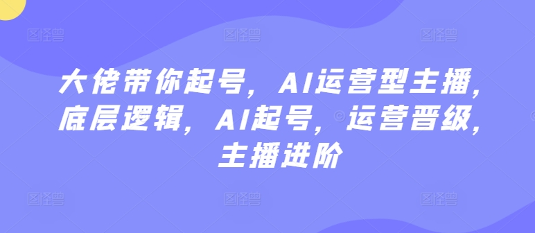 大佬带你起号,AI运营型主播,底层逻辑,AI起号,运营晋级,主播进阶-金融资料分享