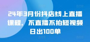 24年3月份抖店线上直播课程，不直播不拍短视频日出100单-金融资料分享