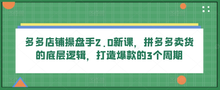 多多店铺操盘手2.0新课,拼多多卖货的底层逻辑,打造爆款的3个周期-金融资料分享