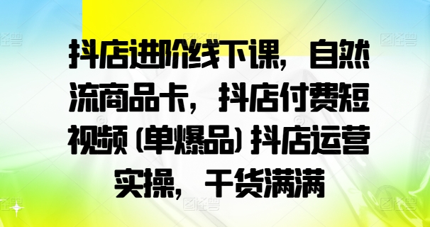 抖店进阶线下课,自然流商品卡,抖店付费短视频(单爆品)抖店运营实操,干货满满-金融资料分享
