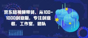 京东短视频带货,从100-1000创业版,专注创业者,工作室,团队-金融资料分享
