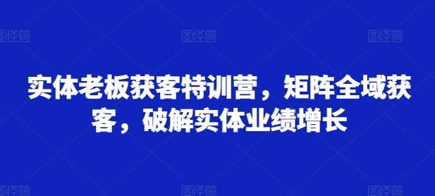 实体老板获客特训营,矩阵全域获客,破解实体业绩增长-金融资料分享