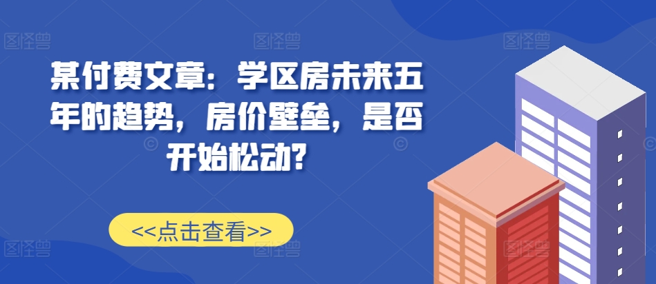某付费文章：学区房未来五年的趋势，房价壁垒，是否开始松动?-金融资料分享