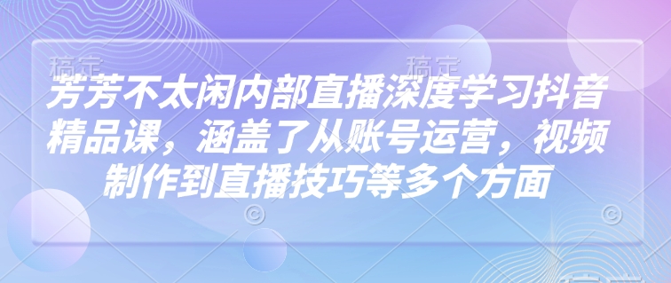 芳芳不太闲内部直播深度学习抖音精品课，涵盖了从账号运营，视频制作到直播技巧等多个方面-金融资料分享