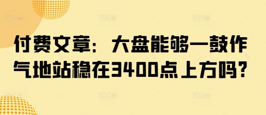 付费文章:大盘能够一鼓作气地站稳在3400点上方吗?-金融资料分享