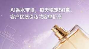 AI香水带货，每天稳定50单，客户优质引私域客单价高-金融资料分享